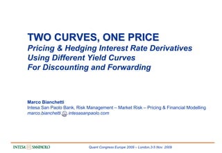 TWO CURVES, ONE PRICE
Pricing & Hedging Interest Rate Derivatives
Using Different Yield Curves
For Discounting and Forwarding



Marco Bianchetti
Intesa San Paolo Bank, Risk Management – Market Risk – Pricing & Financial Modelling
marco.bianchetti   intesasanpaolo.com




                            Quant Congress Europe 2009 – London,3-5 Nov. 2009
 
