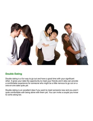 Double Dating
Double dating is a fun way to go out and have a good time with your significant
other. It gives your date the opportunity to meet your friends and it also can provide
a comfortable experience for someone who might be a little nervous to go out on a
one-on-one date quite yet.

Double dating is an excellent idea if you want to meet someone new and you aren’t
quite comfortable with being alone with them yet. You can invite a couple you know
to come along too.
 