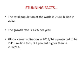 STUNNING FACTS…
• The total population of the world is 7.046 billion in
2012.
• The growth rate is 1.2% per year.
• Global cereal utilization in 2013/14 is projected to be
2,413 million tons, 3.2 percent higher than in
2012/13.
 