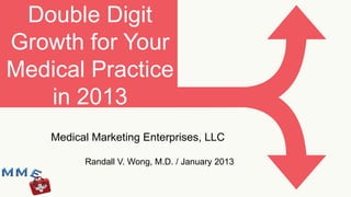 Double Digit
Growth for Your
Medical Practice
   in 2013
    Medical Marketing Enterprises, LLC

          Randall V. Wong, M.D. / January 2013
 