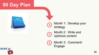 90 Day Plan


              Month 1: Develop your
              strategy
              Month 2: Write and
              optimize content

              Month 3: Comment/
              Engage
                                      12
 