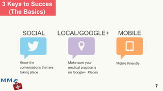 3 Keys to Succes
  (The Basics)


      SOCIAL                  LOCAL/GOOGLE+            MOBILE



     Know the                   Make sure your        Mobile Friendly
     conversations that are     medical practice is
     taking place               on Google+ Places



                                                                        7
 