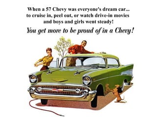 When a 57 Chevy was everyone's dream car...
to cruise in, peel out, or watch drive-in movies
        and boys and girls we...
