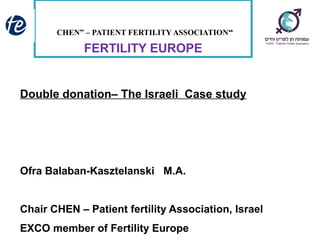 “CHEN” – PATIENT FERTILITY ASSOCIATION
FERTILITY EUROPE
Double donation– The Israeli Case study
Ofra Balaban-Kasztelanski M.A.
Chair CHEN – Patient fertility Association, Israel
EXCO member of Fertility Europe
 