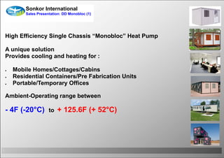 Sonkor International
            Sales Presentation: DD Monobloc (1)




    High Efficiency Single Chassis “Monobloc” Heat Pump

    A unique solution
    Provides cooling and heating for :

       Mobile Homes/Cottages/Cabins
       Residential Containers/Pre Fabrication Units
       Portable/Temporary Offices

    Ambient-Operating range between

    - 4F (-20°C)        to   + 125.6F (+ 52°C)




1
 