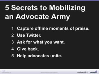 Page 29
© 2013 Marketo, Inc. Marketo Proprietary and Confidential
1 Capture offline moments of praise.
2 Use Twitter.
3 Ask for what you want.
4 Give back.
5 Help advocates unite.
5 Secrets to Mobilizing
an Advocate Army
 