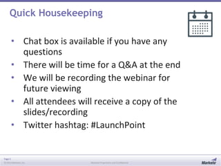 Page 3
© 2013 Marketo, Inc. Marketo Proprietary and Confidential
Quick Housekeeping
• Chat box is available if you have any
questions
• There will be time for a Q&A at the end
• We will be recording the webinar for
future viewing
• All attendees will receive a copy of the
slides/recording
• Twitter hashtag: #LaunchPoint
 
