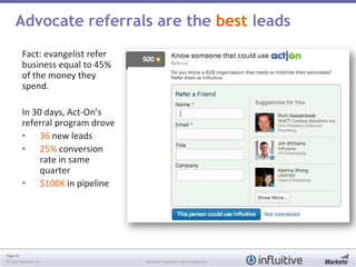 Page 32
© 2013 Marketo, Inc. Marketo Proprietary and Confidential
Fact: evangelist refer
business equal to 45%
of the money they
spend.
In 30 days, Act-On’s
referral program drove
• 36 new leads
• 25% conversion
rate in same
quarter
• $100K in pipeline
Advocate referrals are the best leads
 