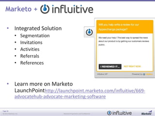 Page 36
© 2013 Marketo, Inc. Marketo Proprietary and Confidential
Marketo +
• Integrated Solution
• Segmentation
• Invitations
• Activities
• Referrals
• References
• Learn more on Marketo
LaunchPointhttp://launchpoint.marketo.com/influitive/669-
advocatehub-advocate-marketing-software
 