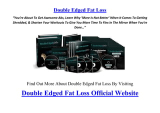 Double Edged Fat Loss
“You’re About To Get Awesome Abs, Learn Why ‘More Is Not Better’ When It Comes To Getting
Shredded, & Shorten Your Workouts To Give You More Time To Flex In The Mirror When You’re
                                        Done…”




         Find Out More About Double Edged Fat Loss By Visiting

     Double Edged Fat Loss Official Website
 