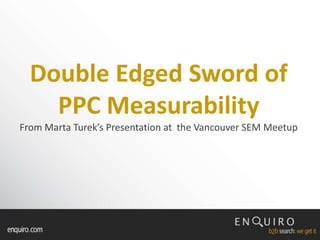 Double Edged Sword of PPC MeasurabilityFrom Marta Turek’s Presentation at  the Vancouver SEM Meetup 