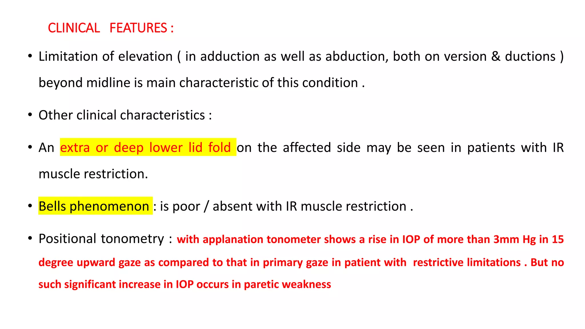 CLINICAL FEATURES :
• Limitation of elevation ( in adduction as well as abduction, both on version & ductions )
beyond midline is main characteristic of this condition .
• Other clinical characteristics :
• An extra or deep lower lid fold on the affected side may be seen in patients with IR
muscle restriction.
• Bells phenomenon : is poor / absent with IR muscle restriction .
• Positional tonometry : with applanation tonometer shows a rise in IOP of more than 3mm Hg in 15
degree upward gaze as compared to that in primary gaze in patient with restrictive limitations . But no
such significant increase in IOP occurs in paretic weakness
 