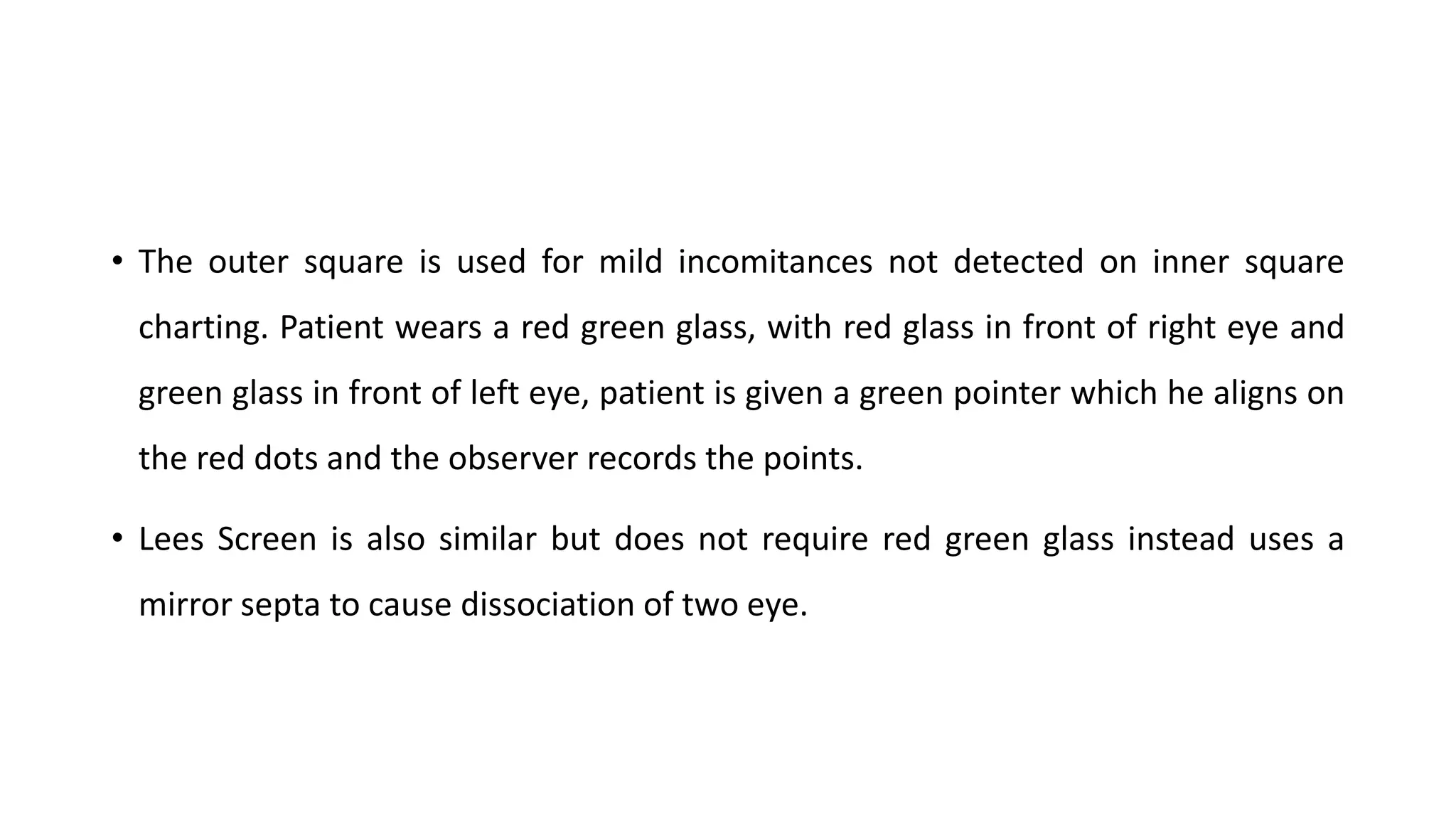 • The outer square is used for mild incomitances not detected on inner square
charting. Patient wears a red green glass, with red glass in front of right eye and
green glass in front of left eye, patient is given a green pointer which he aligns on
the red dots and the observer records the points.
• Lees Screen is also similar but does not require red green glass instead uses a
mirror septa to cause dissociation of two eye.
 