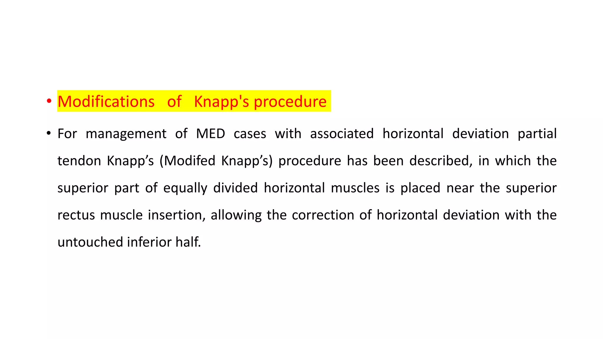 • Modifications of Knapp's procedure
• For management of MED cases with associated horizontal deviation partial
tendon Knapp’s (Modifed Knapp’s) procedure has been described, in which the
superior part of equally divided horizontal muscles is placed near the superior
rectus muscle insertion, allowing the correction of horizontal deviation with the
untouched inferior half.
 