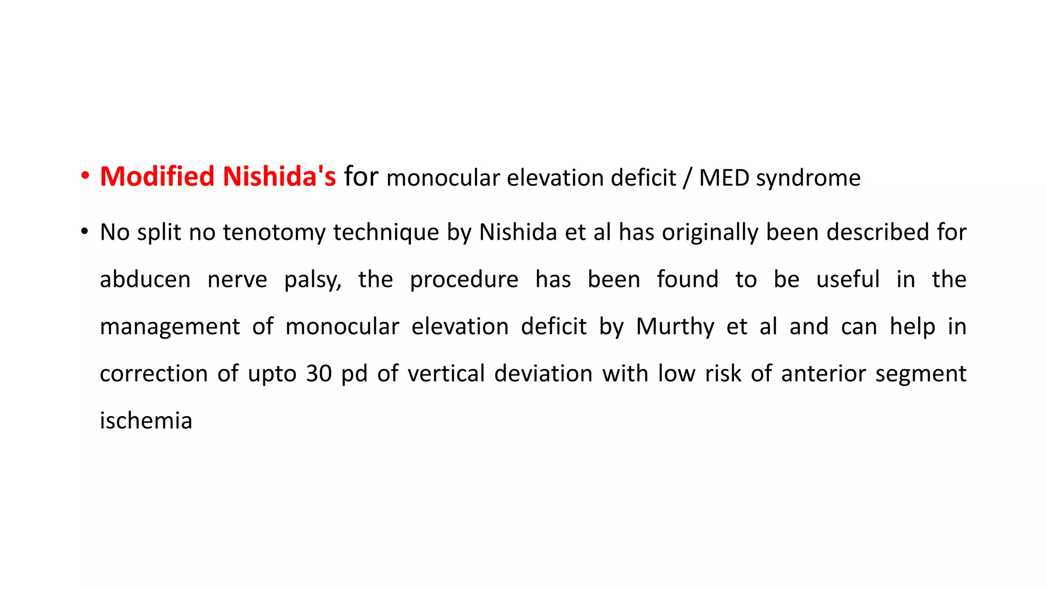 • Modified Nishida's for monocular elevation deficit / MED syndrome
• No split no tenotomy technique by Nishida et al has originally been described for
abducen nerve palsy, the procedure has been found to be useful in the
management of monocular elevation deficit by Murthy et al and can help in
correction of upto 30 pd of vertical deviation with low risk of anterior segment
ischemia
 