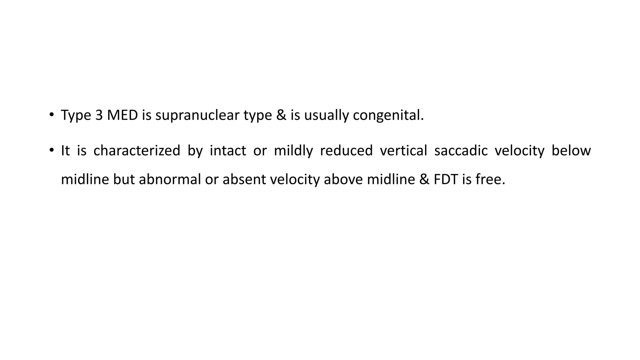 • Type 3 MED is supranuclear type & is usually congenital.
• It is characterized by intact or mildly reduced vertical saccadic velocity below
midline but abnormal or absent velocity above midline & FDT is free.
 