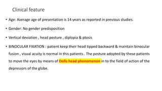 Clinical feature
• Age: Average age of presentation is 14 years as reported in previous studies.
• Gender: No gender predisposition
• Vertical deviation , head posture , diplopia & ptosis
• BINOCULAR FIXATION : patient keep their head tipped backward & maintain binocular
fusion , visual acuity is normal in this patients . The posture adopted by these patients
to move the eyes by means of Dolls head phenomenon in to the field of action of the
depressors of the globe.
 