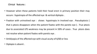Clinical features :
• However when these patients hold their head erect in primary position their may
occure : hypotropia of the affected eye & vertical diplopia .
• Fixation with uninvolved eye : shows hypotropia in involved eye . Pseudoptosis (
that is ptosis disappears when the patient fixates with the paretic eye ) . True ptosis
due to associated LPS weakness may be present in 50% of cases . True ptosis does
not resolve when patient fixates with paretic eye .
• Amblyopia of the affected eye with visual acuity of 6/60 or less
• Diplopia is absent .
 