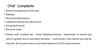 Chief Complaints
• Vertical misalignment of the eyes
• Diplopia
• Abnormal head posture
• Inability to elevate the affected eye
• Drooping of eyelid
• Decrease vision
• Fixation with involved eye : shows following features : hypertropia of normal eye
which is greater due to secondary deviation , visual acuity in the normal eye may be
reduced , & true ptosis due to associated weakness of LPS may be present .
 