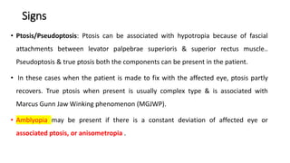 Signs
• Ptosis/Pseudoptosis: Ptosis can be associated with hypotropia because of fascial
attachments between levator palpebrae superioris & superior rectus muscle..
Pseudoptosis & true ptosis both the components can be present in the patient.
• In these cases when the patient is made to fix with the affected eye, ptosis partly
recovers. True ptosis when present is usually complex type & is associated with
Marcus Gunn Jaw Winking phenomenon (MGJWP).
• Amblyopia may be present if there is a constant deviation of affected eye or
associated ptosis, or anisometropia .
 