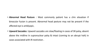 • Abnormal Head Posture : Most commonly patient has a chin elevation if
binocular fusion is present. Abnormal head posture may not be present if the
affected eye is amblyopic.
• Upward Saccades: Upward saccades are slow/floating in cases of SR palsy, absent
above the midline in supranuclear palsy & intact (coming to an abrupt halt) in
cases associated with IR restriction .
 