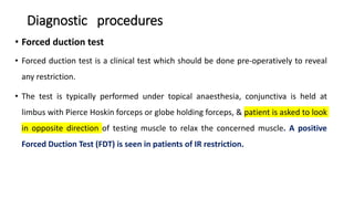 Diagnostic procedures
• Forced duction test
• Forced duction test is a clinical test which should be done pre-operatively to reveal
any restriction.
• The test is typically performed under topical anaesthesia, conjunctiva is held at
limbus with Pierce Hoskin forceps or globe holding forceps, & patient is asked to look
in opposite direction of testing muscle to relax the concerned muscle. A positive
Forced Duction Test (FDT) is seen in patients of IR restriction.
 