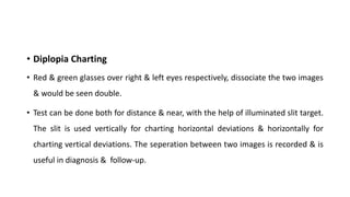 • Diplopia Charting
• Red & green glasses over right & left eyes respectively, dissociate the two images
& would be seen double.
• Test can be done both for distance & near, with the help of illuminated slit target.
The slit is used vertically for charting horizontal deviations & horizontally for
charting vertical deviations. The seperation between two images is recorded & is
useful in diagnosis & follow-up.
 