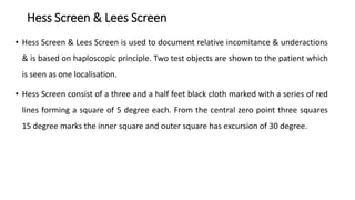 Hess Screen & Lees Screen
• Hess Screen & Lees Screen is used to document relative incomitance & underactions
& is based on haploscopic principle. Two test objects are shown to the patient which
is seen as one localisation.
• Hess Screen consist of a three and a half feet black cloth marked with a series of red
lines forming a square of 5 degree each. From the central zero point three squares
15 degree marks the inner square and outer square has excursion of 30 degree.
 