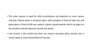 • The outer square is used for mild incomitances not detected on inner square
charting. Patient wears a red green glass, with red glass in front of right eye and
green glass in front of left eye, patient is given a green pointer which he aligns on
the red dots and the observer records the points.
• Lees Screen is also similar but does not require red green glass instead uses a
mirror septa to cause dissociation of two eye.
 