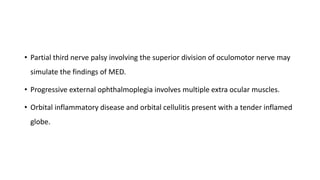 • Partial third nerve palsy involving the superior division of oculomotor nerve may
simulate the findings of MED.
• Progressive external ophthalmoplegia involves multiple extra ocular muscles.
• Orbital inflammatory disease and orbital cellulitis present with a tender inflamed
globe.
 