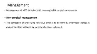 Management
• Management of MED includes both non-surgical & surgical components.
• Non-surgical management
• The correction of underlying refractive error is to be done & amblyopia therapy is
given if needed, followed by surgery whenever indicated.
 