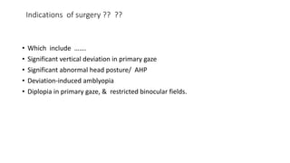 Indications of surgery ?? ??
• Which include …….
• Significant vertical deviation in primary gaze
• Significant abnormal head posture/ AHP
• Deviation-induced amblyopia
• Diplopia in primary gaze, & restricted binocular fields.
 