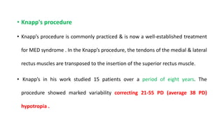 • Knapp's procedure
• Knapp’s procedure is commonly practiced & is now a well-established treatment
for MED syndrome . In the Knapp’s procedure, the tendons of the medial & lateral
rectus muscles are transposed to the insertion of the superior rectus muscle.
• Knapp’s in his work studied 15 patients over a period of eight years. The
procedure showed marked variability correcting 21-55 PD (average 38 PD)
hypotropia .
 