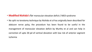• Modified Nishida's for monocular elevation deficit / MED syndrome
• No split no tenotomy technique by Nishida et al has originally been described for
abducen nerve palsy, the procedure has been found to be useful in the
management of monocular elevation deficit by Murthy et al and can help in
correction of upto 30 pd of vertical deviation with low risk of anterior segment
ischemia
 