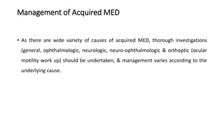 Management of Acquired MED
• As there are wide variety of causes of acquired MED, thorough investigations
(general, ophthalmologic, neurologic, neuro-ophthalmologic & orthoptic (ocular
motility work up) should be undertaken, & management varies according to the
underlying cause.
 
