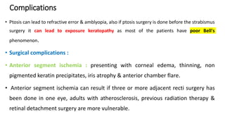 Complications
• Ptosis can lead to refractive error & amblyopia, also if ptosis surgery is done before the strabismus
surgery it can lead to exposure keratopathy as most of the patients have poor Bell's
phenomenon.
• Surgical complications :
• Anterior segment ischemia : presenting with corneal edema, thinning, non
pigmented keratin precipitates, iris atrophy & anterior chamber flare.
• Anterior segment ischemia can result if three or more adjacent recti surgery has
been done in one eye, adults with atherosclerosis, previous radiation therapy &
retinal detachment surgery are more vulnerable.
 