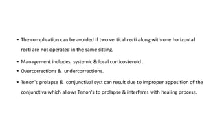 • The complication can be avoided if two vertical recti along with one horizontal
recti are not operated in the same sitting.
• Management includes, systemic & local corticosteroid .
• Overcorrections & undercorrections.
• Tenon's prolapse & conjunctival cyst can result due to improper apposition of the
conjunctiva which allows Tenon's to prolapse & interferes with healing process.
 
