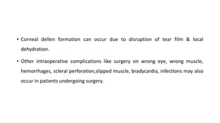 • Corneal dellen formation can occur due to disruption of tear film & local
dehydration.
• Other intraoperative complications like surgery on wrong eye, wrong muscle,
hemorrhages, scleral perforation,slipped muscle, bradycardia, infections may also
occur in patients undergoing surgery.
 