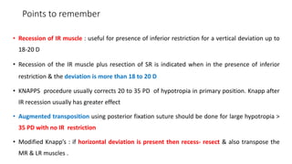 Points to remember
• Recession of IR muscle : useful for presence of inferior restriction for a vertical deviation up to
18-20 D
• Recession of the IR muscle plus resection of SR is indicated when in the presence of inferior
restriction & the deviation is more than 18 to 20 D
• KNAPPS procedure usually corrects 20 to 35 PD of hypotropia in primary position. Knapp after
IR recession usually has greater effect
• Augmented transposition using posterior fixation suture should be done for large hypotropia >
35 PD with no IR restriction
• Modified Knapp’s : if horizontal deviation is present then recess- resect & also transpose the
MR & LR muscles .
 
