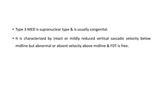 • Type 3 MED is supranuclear type & is usually congenital.
• It is characterized by intact or mildly reduced vertical saccadic velocity below
midline but abnormal or absent velocity above midline & FDT is free.
 