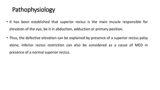 Pathophysiology
• It has been established that superior rectus is the main muscle responsible for
elevation of the eye, be it in abduction, adduction or primary position.
• Thus, the defective elevation can be explained by presence of a superior rectus palsy
alone, inferior rectus restriction can also be considered as a cause of MED in
presence of a normal superior rectus.
 