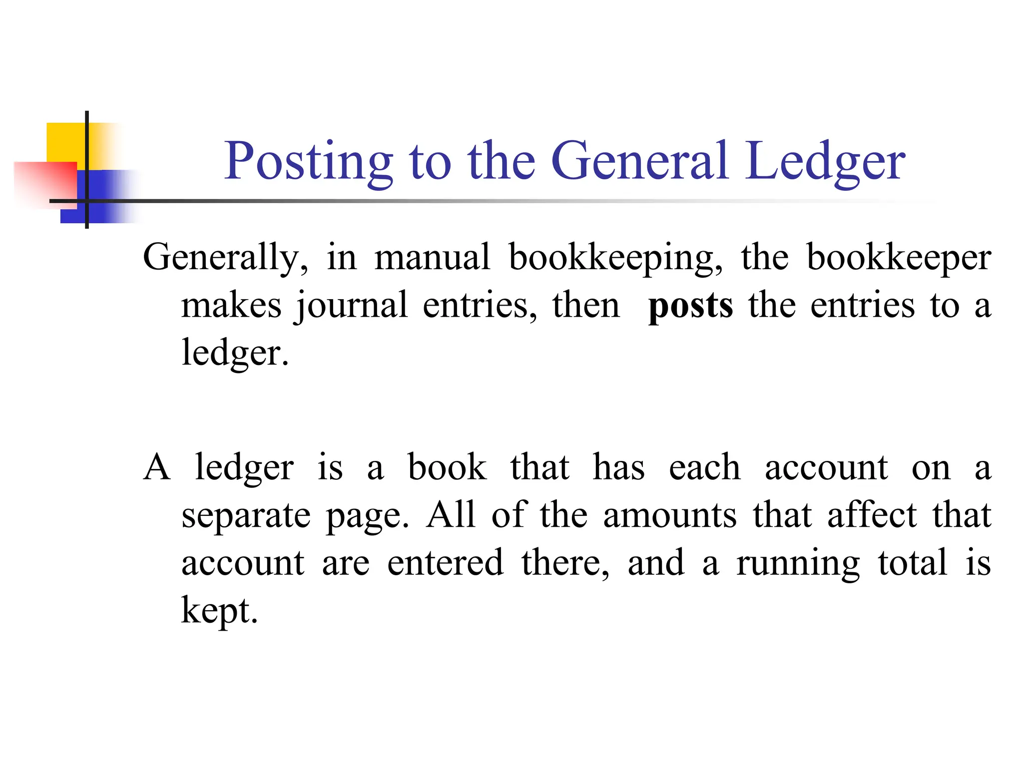 Posting to the General Ledger
Generally, in manual bookkeeping, the bookkeeper
makes journal entries, then posts the entries to a
ledger.
A ledger is a book that has each account on a
separate page. All of the amounts that affect that
account are entered there, and a running total is
kept.
 