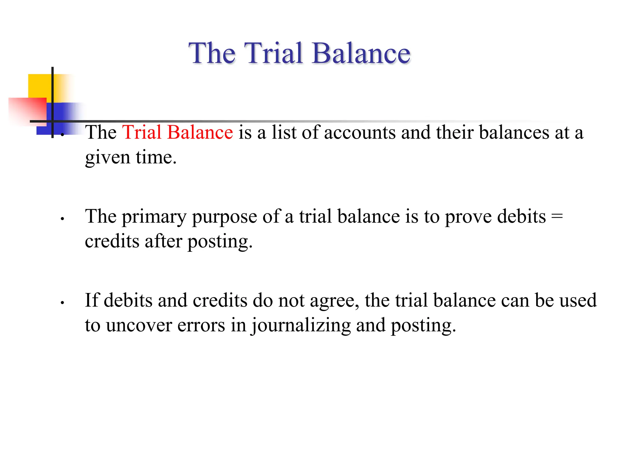 The Trial Balance
• The Trial Balance is a list of accounts and their balances at a
given time.
• The primary purpose of a trial balance is to prove debits =
credits after posting.
• If debits and credits do not agree, the trial balance can be used
to uncover errors in journalizing and posting.
 