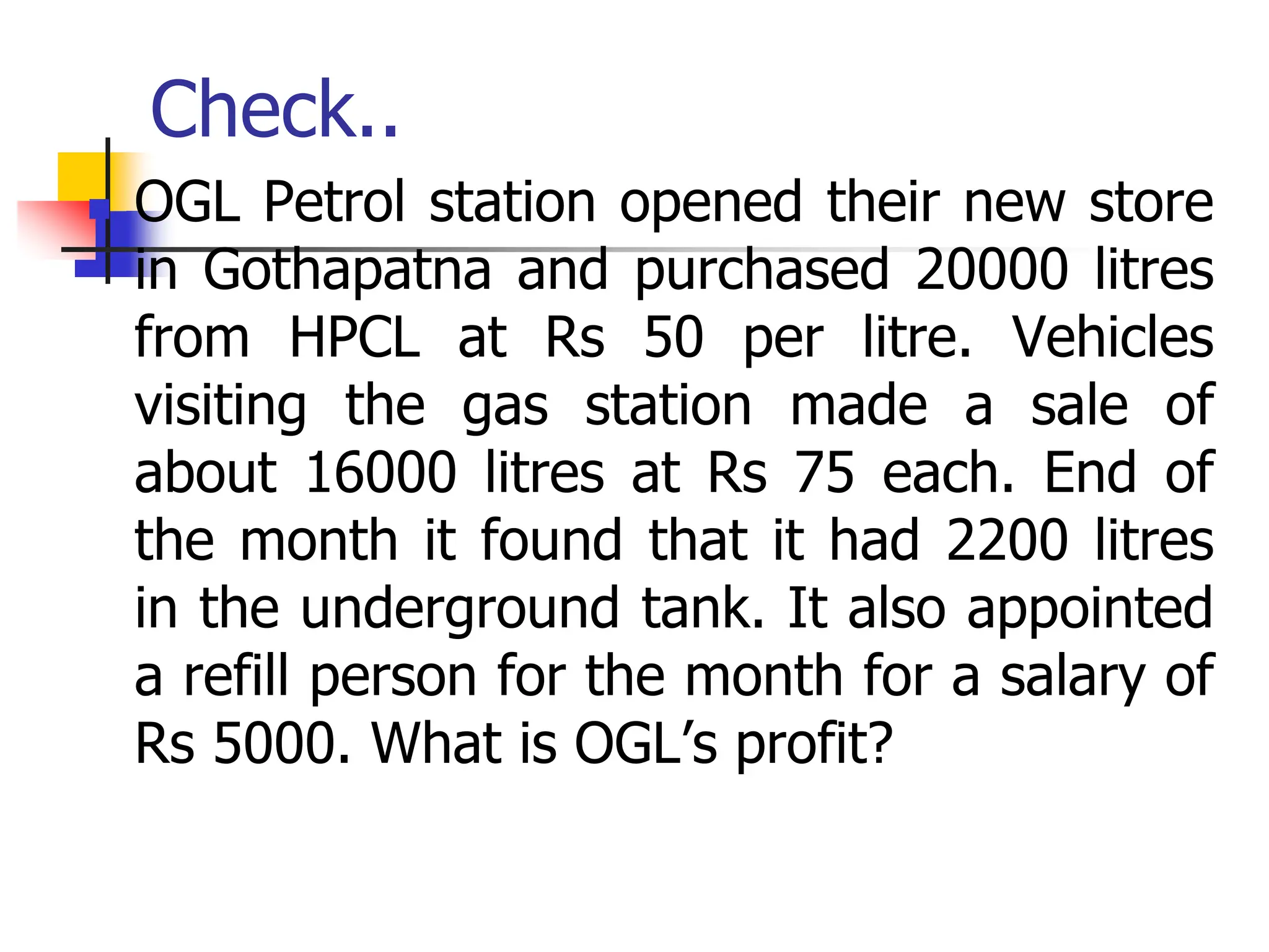Check..
 OGL Petrol station opened their new store
in Gothapatna and purchased 20000 litres
from HPCL at Rs 50 per litre. Vehicles
visiting the gas station made a sale of
about 16000 litres at Rs 75 each. End of
the month it found that it had 2200 litres
in the underground tank. It also appointed
a refill person for the month for a salary of
Rs 5000. What is OGL’s profit?
 