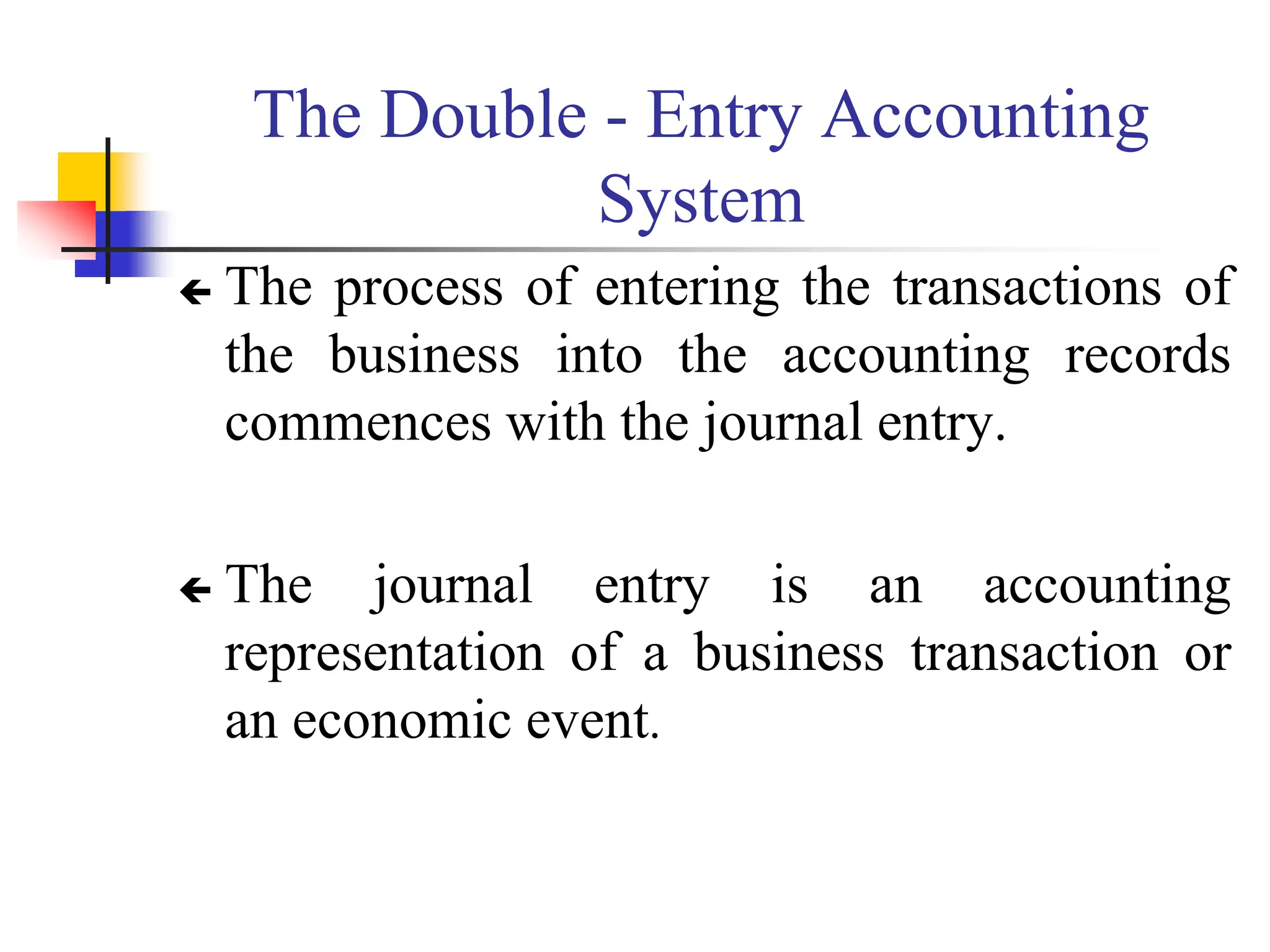 The Double - Entry Accounting
System
 The process of entering the transactions of
the business into the accounting records
commences with the journal entry.
 The journal entry is an accounting
representation of a business transaction or
an economic event.
 