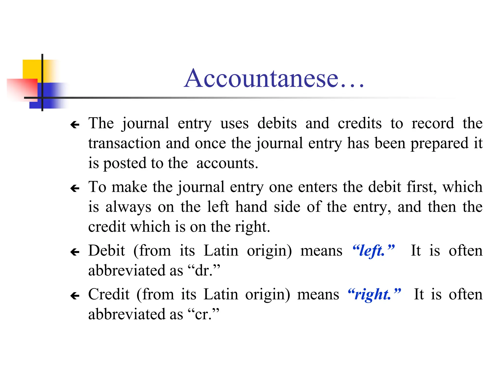 Accountanese…
 The journal entry uses debits and credits to record the
transaction and once the journal entry has been prepared it
is posted to the accounts.
 To make the journal entry one enters the debit first, which
is always on the left hand side of the entry, and then the
credit which is on the right.
 Debit (from its Latin origin) means “left.” It is often
abbreviated as “dr.”
 Credit (from its Latin origin) means “right.” It is often
abbreviated as “cr.”
 