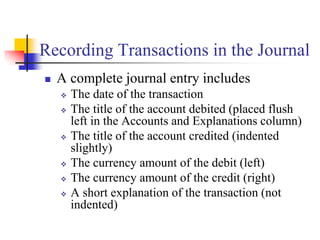 Recording Transactions in the Journal
 A complete journal entry includes
 The date of the transaction
 The title of the account debited (placed flush
left in the Accounts and Explanations column)
 The title of the account credited (indented
slightly)
 The currency amount of the debit (left)
 The currency amount of the credit (right)
 A short explanation of the transaction (not
indented)
 