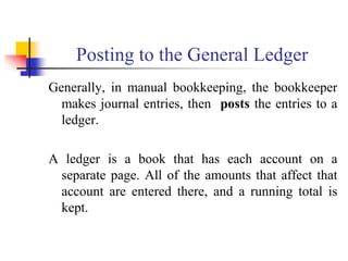 Posting to the General Ledger
Generally, in manual bookkeeping, the bookkeeper
makes journal entries, then posts the entries to a
ledger.
A ledger is a book that has each account on a
separate page. All of the amounts that affect that
account are entered there, and a running total is
kept.
 