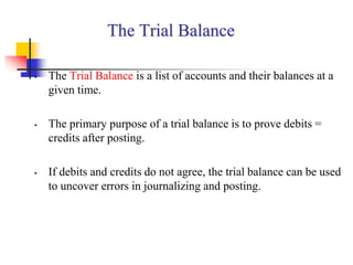 The Trial Balance
• The Trial Balance is a list of accounts and their balances at a
given time.
• The primary purpose of a trial balance is to prove debits =
credits after posting.
• If debits and credits do not agree, the trial balance can be used
to uncover errors in journalizing and posting.
 
