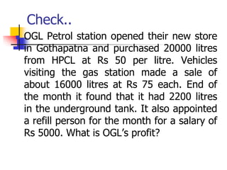 Check..
 OGL Petrol station opened their new store
in Gothapatna and purchased 20000 litres
from HPCL at Rs 50 per litre. Vehicles
visiting the gas station made a sale of
about 16000 litres at Rs 75 each. End of
the month it found that it had 2200 litres
in the underground tank. It also appointed
a refill person for the month for a salary of
Rs 5000. What is OGL’s profit?
 